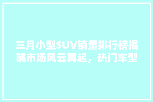 三月小型SUV销量排行榜揭晓市场风云再起，热门车型脱颖而出