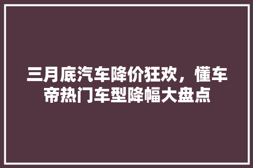 三月底汽车降价狂欢，懂车帝热门车型降幅大盘点
