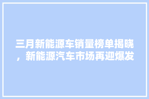 三月新能源车销量榜单揭晓，新能源汽车市场再迎爆发式增长