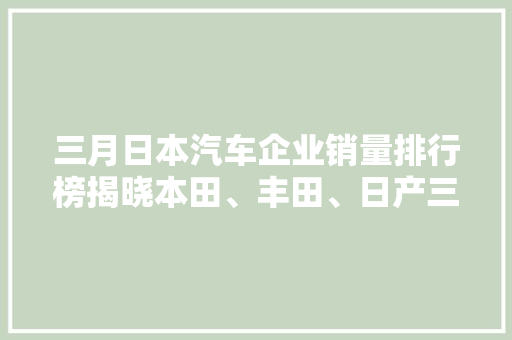 三月日本汽车企业销量排行榜揭晓本田、丰田、日产三强争霸，新能源车型崛起