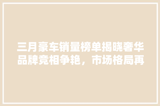 三月豪车销量榜单揭晓奢华品牌竞相争艳，市场格局再创新高