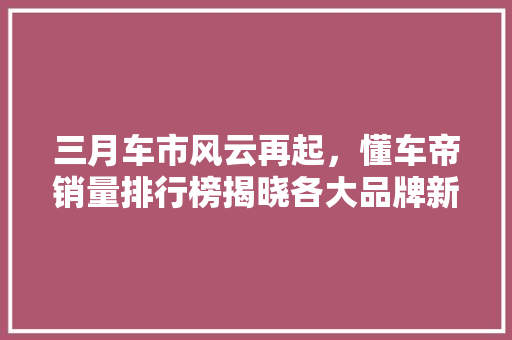 三月车市风云再起，懂车帝销量排行榜揭晓各大品牌新动向