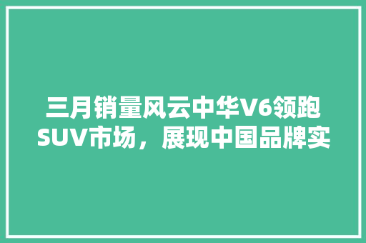 三月销量风云中华V6领跑SUV市场，展现中国品牌实力