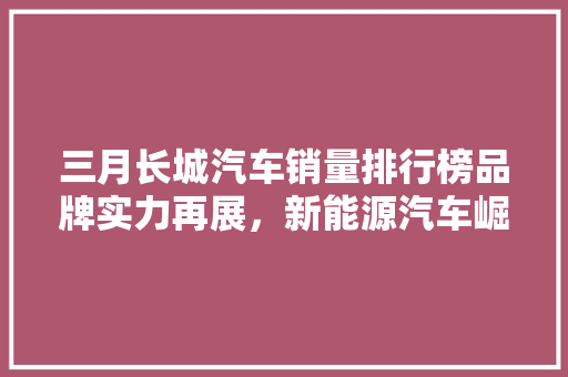 三月长城汽车销量排行榜品牌实力再展，新能源汽车崛起