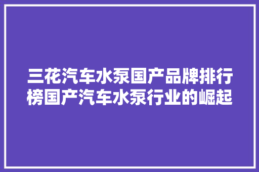 三花汽车水泵国产品牌排行榜国产汽车水泵行业的崛起之路