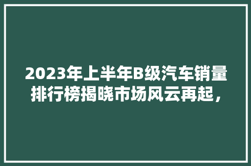 2023年上半年B级汽车销量排行榜揭晓市场风云再起，各大品牌争奇斗艳