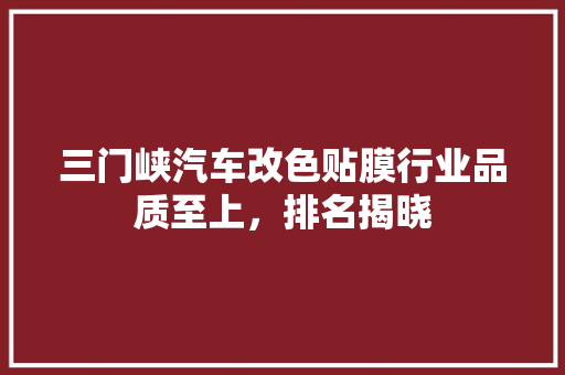 三门峡汽车改色贴膜行业品质至上，排名揭晓