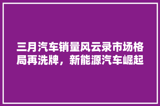 三月汽车销量风云录市场格局再洗牌，新能源汽车崛起