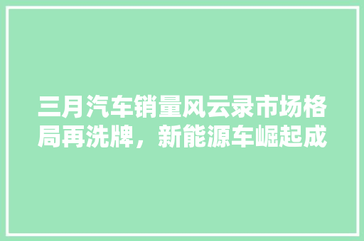三月汽车销量风云录市场格局再洗牌，新能源车崛起成焦点