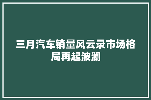 三月汽车销量风云录市场格局再起波澜