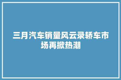 三月汽车销量风云录轿车市场再掀热潮