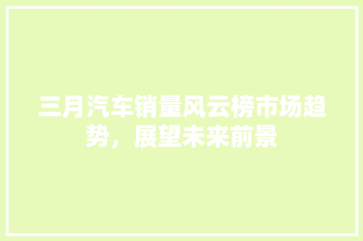 三月汽车销量风云榜市场趋势，展望未来前景
