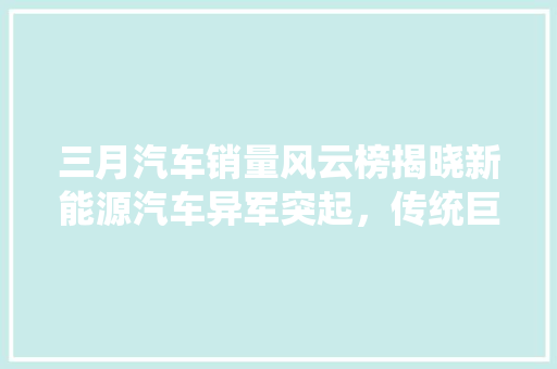 三月汽车销量风云榜揭晓新能源汽车异军突起，传统巨头面临挑战