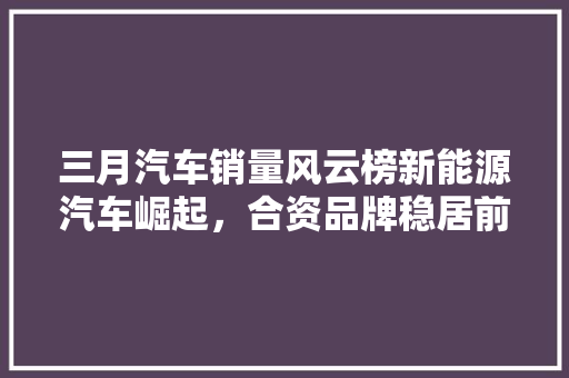 三月汽车销量风云榜新能源汽车崛起，合资品牌稳居前列