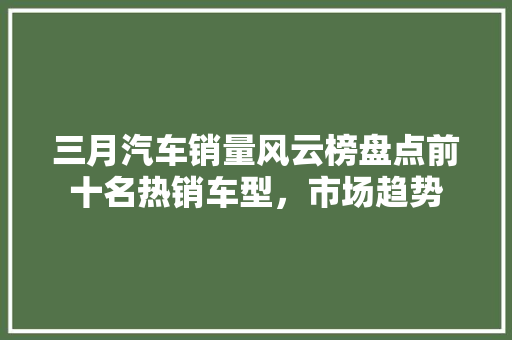 三月汽车销量风云榜盘点前十名热销车型，市场趋势