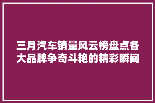 三月汽车销量风云榜盘点各大品牌争奇斗艳的精彩瞬间