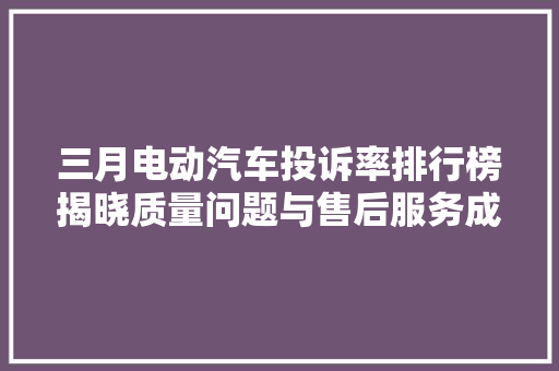 三月电动汽车投诉率排行榜揭晓质量问题与售后服务成焦点