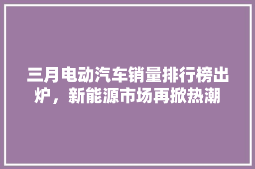 三月电动汽车销量排行榜出炉，新能源市场再掀热潮