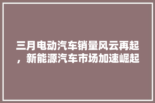 三月电动汽车销量风云再起，新能源汽车市场加速崛起