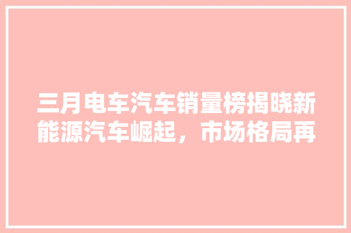 三月电车汽车销量榜揭晓新能源汽车崛起，市场格局再创新高
