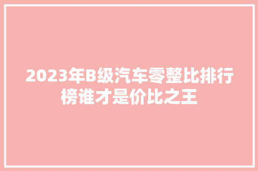 2023年B级汽车零整比排行榜谁才是价比之王