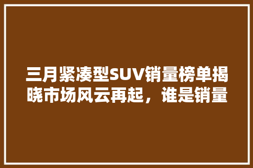 三月紧凑型SUV销量榜单揭晓市场风云再起，谁是销量王者