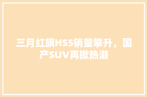 三月红旗HS5销量攀升，国产SUV再掀热潮