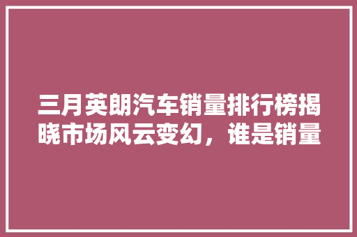 三月英朗汽车销量排行榜揭晓市场风云变幻，谁是销量之王