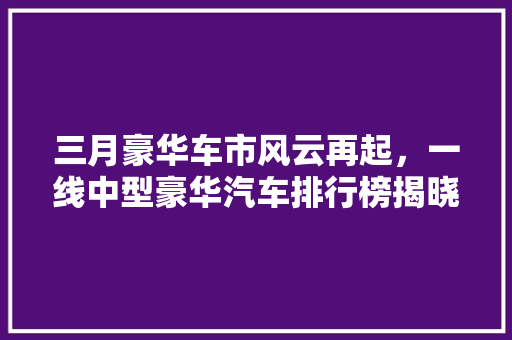 三月豪华车市风云再起，一线中型豪华汽车排行榜揭晓