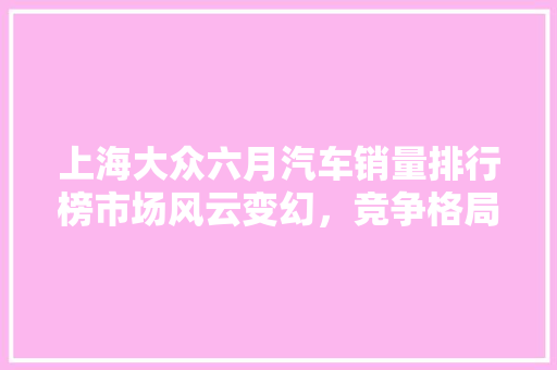 上海大众六月汽车销量排行榜市场风云变幻，竞争格局再洗牌