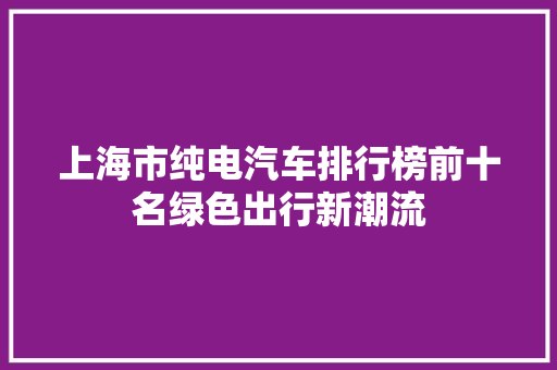 上海市纯电汽车排行榜前十名绿色出行新潮流
