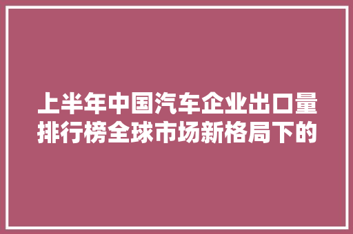 上半年中国汽车企业出口量排行榜全球市场新格局下的中国力量