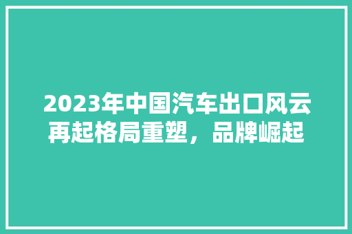 2023年中国汽车出口风云再起格局重塑，品牌崛起