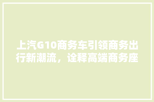 上汽G10商务车引领商务出行新潮流，诠释高端商务座驾新定义