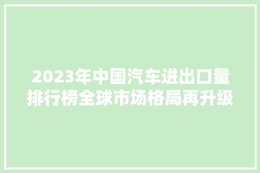 2023年中国汽车进出口量排行榜全球市场格局再升级