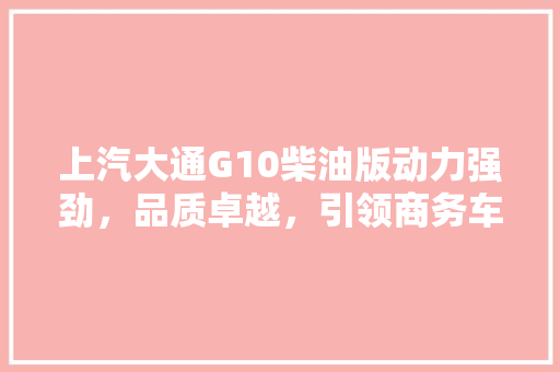上汽大通G10柴油版动力强劲，品质卓越，引领商务车市场新潮流