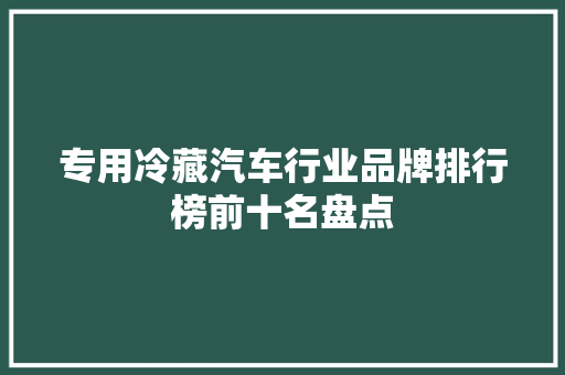专用冷藏汽车行业品牌排行榜前十名盘点