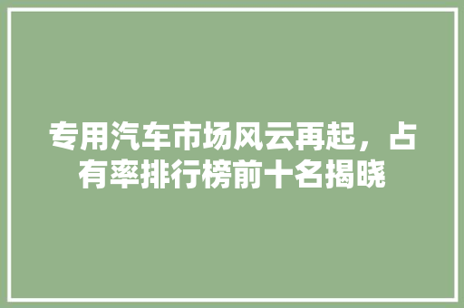 专用汽车市场风云再起，占有率排行榜前十名揭晓