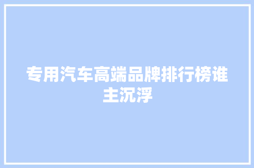 专用汽车高端品牌排行榜谁主沉浮
