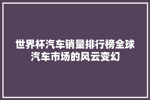 世界杯汽车销量排行榜全球汽车市场的风云变幻