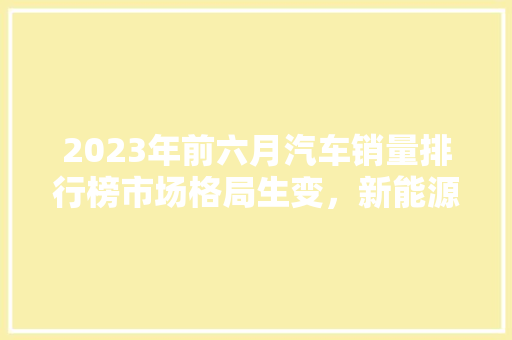 2023年前六月汽车销量排行榜市场格局生变，新能源汽车崛起