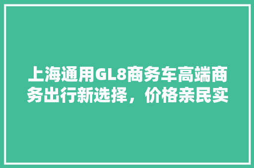 上海通用GL8商务车高端商务出行新选择，价格亲民实力非凡