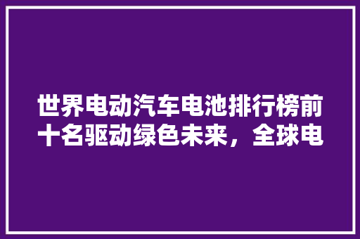 世界电动汽车电池排行榜前十名驱动绿色未来，全球电池产业领军者