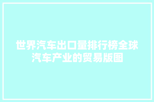 世界汽车出口量排行榜全球汽车产业的贸易版图