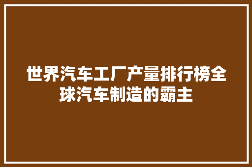 世界汽车工厂产量排行榜全球汽车制造的霸主