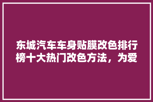 东城汽车车身贴膜改色排行榜十大热门改色方法，为爱车添彩