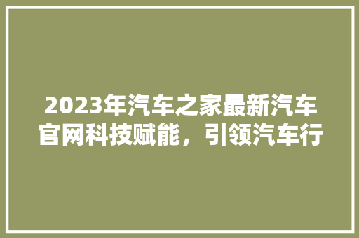 2023年汽车之家最新汽车官网科技赋能，引领汽车行业新潮流