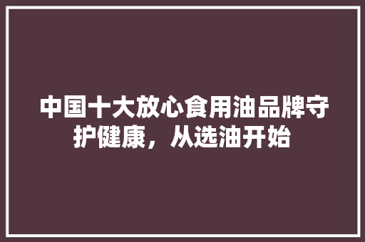 中国十大放心食用油品牌守护健康，从选油开始