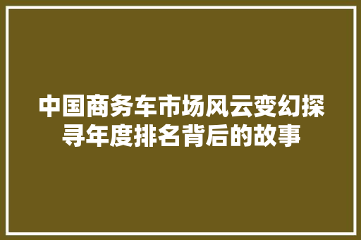 中国商务车市场风云变幻探寻年度排名背后的故事
