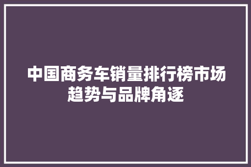 中国商务车销量排行榜市场趋势与品牌角逐